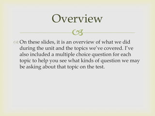 Overview
                   
 On these slides, it is an overview of what we did
  during the unit and the topics we’ve covered. I’ve
  also included a multiple choice question for each
  topic to help you see what kinds of question we may
  be asking about that topic on the test.
 
