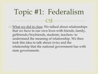 Topic #1: Federalism
            
 What we did in class: We talked about relationships
  that we have in our own lives-with friends, family,
  girlfriends/boyfriends, students, teachers- to
  understand the meaning of relationship. We then
  took this idea to talk about civics and the
  relationship that the national government has with
  state governments.
 