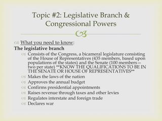 Topic #2: Legislative Branch &
          Congressional Powers
                            
 What you need to know:
The legislative branch
   Consists of the Congress, a bicameral legislature consisting
    of the House of Representatives (435 members, based upon
    populations of the states) and the Senate (100 members—
    two per state) **KNOW THE QUALIFICATIONS TO BE IN
    THE SENATE OR HOUSE OF REPRESENTATIVES**
   Makes the laws of the nation
   Approves the annual budget
   Confirms presidential appointments
   Raises revenue through taxes and other levies
   Regulates interstate and foreign trade
   Declares war
 