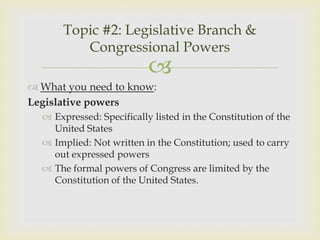 Topic #2: Legislative Branch &
          Congressional Powers
                           
 What you need to know:
Legislative powers
   Expressed: Specifically listed in the Constitution of the
    United States
   Implied: Not written in the Constitution; used to carry
    out expressed powers
   The formal powers of Congress are limited by the
    Constitution of the United States.
 