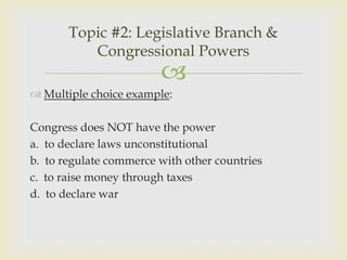 Topic #2: Legislative Branch &
          Congressional Powers
                        
 Multiple choice example:

Congress does NOT have the power
a. to declare laws unconstitutional
b. to regulate commerce with other countries
c. to raise money through taxes
d. to declare war
 