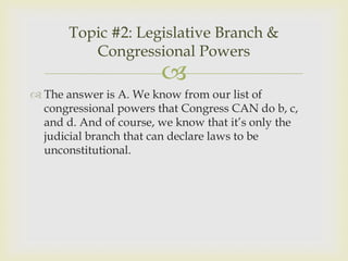 Topic #2: Legislative Branch &
          Congressional Powers
                        
 The answer is A. We know from our list of
  congressional powers that Congress CAN do b, c,
  and d. And of course, we know that it’s only the
  judicial branch that can declare laws to be
  unconstitutional.
 