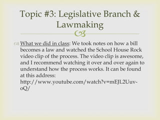 Topic #3: Legislative Branch &
           Lawmaking
                         
 What we did in class: We took notes on how a bill
  becomes a law and watched the School House Rock
  video clip of the process. The video clip is awesome,
  and I recommend watching it over and over again to
  understand how the process works. It can be found
  at this address:
  http://www.youtube.com/watch?v=mEJL2Uuv-
  oQ/
 