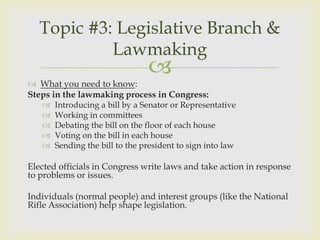 Topic #3: Legislative Branch &
            Lawmaking
                                
 What you need to know:
Steps in the lawmaking process in Congress:
      Introducing a bill by a Senator or Representative
      Working in committees
      Debating the bill on the floor of each house
      Voting on the bill in each house
      Sending the bill to the president to sign into law

Elected officials in Congress write laws and take action in response
to problems or issues.

Individuals (normal people) and interest groups (like the National
Rifle Association) help shape legislation.
 
