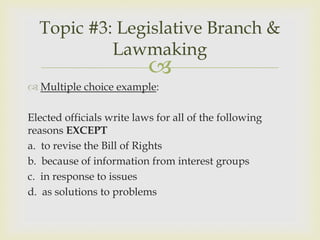 Topic #3: Legislative Branch &
           Lawmaking
                           
 Multiple choice example:

Elected officials write laws for all of the following
reasons EXCEPT
a. to revise the Bill of Rights
b. because of information from interest groups
c. in response to issues
d. as solutions to problems
 