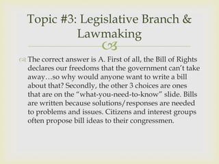 Topic #3: Legislative Branch &
           Lawmaking
                          
 The correct answer is A. First of all, the Bill of Rights
  declares our freedoms that the government can’t take
  away…so why would anyone want to write a bill
  about that? Secondly, the other 3 choices are ones
  that are on the “what-you-need-to-know” slide. Bills
  are written because solutions/responses are needed
  to problems and issues. Citizens and interest groups
  often propose bill ideas to their congressmen.
 
