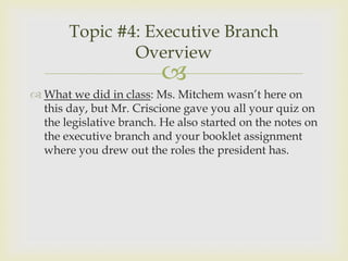 Topic #4: Executive Branch
               Overview
                          
 What we did in class: Ms. Mitchem wasn’t here on
  this day, but Mr. Criscione gave you all your quiz on
  the legislative branch. He also started on the notes on
  the executive branch and your booklet assignment
  where you drew out the roles the president has.
 