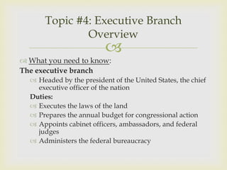 Topic #4: Executive Branch
              Overview
                          
 What you need to know:
The executive branch
   Headed by the president of the United States, the chief
    executive officer of the nation
  Duties:
   Executes the laws of the land
   Prepares the annual budget for congressional action
   Appoints cabinet officers, ambassadors, and federal
    judges
   Administers the federal bureaucracy
 