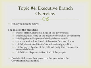 Topic #4: Executive Branch
                 Overview
                               
 What you need to know:

The roles of the president:
    chief of state: Ceremonial head of the government
    chief executive: Head of the executive branch of government
    chief legislator: Proposer of the legislative agenda
    commander-in-chief: Head of the nation’s armed forces
    chief diplomat: Architect of American foreign policy
    chief of party: Leader of the political party that controls the
     executive branch
    chief citizen: Representative of all of the people.

 Presidential power has grown in the years since the
  Constitution was ratified
 