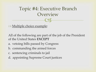 Topic #4: Executive Branch
                Overview
                          
 Multiple choice example:

All of the following are part of the job of the President
of the United States EXCEPT
a. vetoing bills passed by Congress
b. commanding the armed forces
c. sentencing criminals to jail
d. appointing Supreme Court justices
 