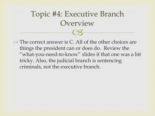 Topic #4: Executive Branch
               Overview
                         
 The correct answer is C. All of the other choices are
  things the president can or does do. Review the
  “what-you-need-to-know” slides if that one was a bit
  tricky. Also, the judicial branch is sentencing
  criminals, not the executive branch.
 