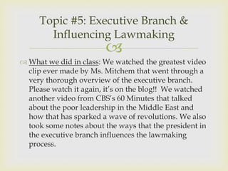 Topic #5: Executive Branch &
       Influencing Lawmaking
                        
 What we did in class: We watched the greatest video
  clip ever made by Ms. Mitchem that went through a
  very thorough overview of the executive branch.
  Please watch it again, it’s on the blog!! We watched
  another video from CBS’s 60 Minutes that talked
  about the poor leadership in the Middle East and
  how that has sparked a wave of revolutions. We also
  took some notes about the ways that the president in
  the executive branch influences the lawmaking
  process.
 