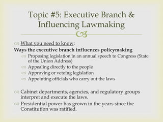 Topic #5: Executive Branch &
        Influencing Lawmaking
                             
 What you need to know:
Ways the executive branch influences policymaking
    Proposing legislation in an annual speech to Congress (State
     of the Union Address)
    Appealing directly to the people
    Approving or vetoing legislation
    Appointing officials who carry out the laws

 Cabinet departments, agencies, and regulatory groups
  interpret and execute the laws.
 Presidential power has grown in the years since the
  Constitution was ratified.
 