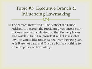 Topic #5: Executive Branch &
       Influencing Lawmaking
                         
 The correct answer is D. The State of the Union
  Address is a speech the president gives once a year
  to Congress that is televised so that the people can
  also watch it. In it, the president will discuss what
  laws he would like to see passed over the next year.
  A & B are not true, and C is true but has nothing to
  do with policy or lawmaking.
 