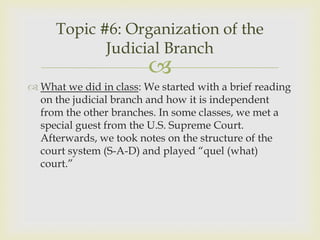 Topic #6: Organization of the
            Judicial Branch
                         
 What we did in class: We started with a brief reading
  on the judicial branch and how it is independent
  from the other branches. In some classes, we met a
  special guest from the U.S. Supreme Court.
  Afterwards, we took notes on the structure of the
  court system (S-A-D) and played “quel (what)
  court.”
 