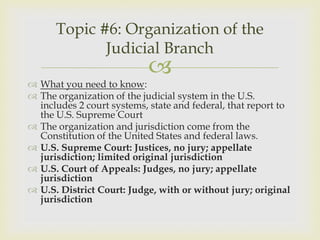 Topic #6: Organization of the
             Judicial Branch
                            
 What you need to know:
 The organization of the judicial system in the U.S.
  includes 2 court systems, state and federal, that report to
  the U.S. Supreme Court
 The organization and jurisdiction come from the
  Constitution of the United States and federal laws.
 U.S. Supreme Court: Justices, no jury; appellate
  jurisdiction; limited original jurisdiction
 U.S. Court of Appeals: Judges, no jury; appellate
  jurisdiction
 U.S. District Court: Judge, with or without jury; original
  jurisdiction
 
