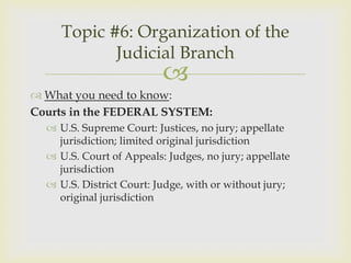 Topic #6: Organization of the
            Judicial Branch
                          
 What you need to know:
Courts in the FEDERAL SYSTEM:
   U.S. Supreme Court: Justices, no jury; appellate
    jurisdiction; limited original jurisdiction
   U.S. Court of Appeals: Judges, no jury; appellate
    jurisdiction
   U.S. District Court: Judge, with or without jury;
    original jurisdiction
 