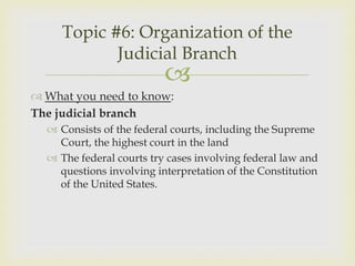 Topic #6: Organization of the
            Judicial Branch
                          
 What you need to know:
The judicial branch
   Consists of the federal courts, including the Supreme
    Court, the highest court in the land
   The federal courts try cases involving federal law and
    questions involving interpretation of the Constitution
    of the United States.
 
