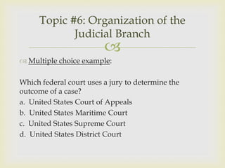 Topic #6: Organization of the
            Judicial Branch
                         
 Multiple choice example:

Which federal court uses a jury to determine the
outcome of a case?
a. United States Court of Appeals
b. United States Maritime Court
c. United States Supreme Court
d. United States District Court
 