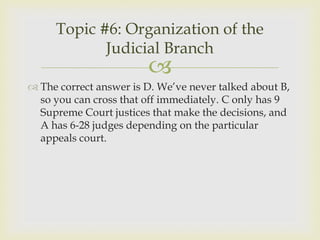Topic #6: Organization of the
            Judicial Branch
                        
 The correct answer is D. We’ve never talked about B,
  so you can cross that off immediately. C only has 9
  Supreme Court justices that make the decisions, and
  A has 6-28 judges depending on the particular
  appeals court.
 