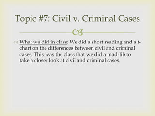 Topic #7: Civil v. Criminal Cases
                         
 What we did in class: We did a short reading and a t-
  chart on the differences between civil and criminal
  cases. This was the class that we did a mad-lib to
  take a closer look at civil and criminal cases.
 