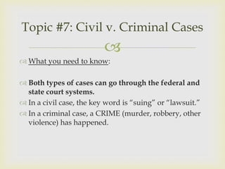 Topic #7: Civil v. Criminal Cases
                          
 What you need to know:

 Both types of cases can go through the federal and
  state court systems.
 In a civil case, the key word is “suing” or “lawsuit.”
 In a criminal case, a CRIME (murder, robbery, other
  violence) has happened.
 