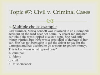 Topic #7: Civil v. Criminal Cases
                           
Multiple choice example:
Last summer, Maria Bennett was involved in an automobile
accident on the road near her home. A driver ran into her
car while she was stopped at a stop sign. She had only
minor injuries, but there was a great deal of damage to her
car. She has not been able to get the driver to pay for the
damages and has decided to go to court to get her money.
This is known as what type of case?
a. criminal
b. felony
c. civil
d. misdemeanor
 