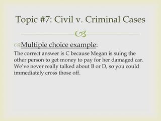 Topic #7: Civil v. Criminal Cases
                        
Multiple choice example:
The correct answer is C because Megan is suing the
other person to get money to pay for her damaged car.
We’ve never really talked about B or D, so you could
immediately cross those off.
 