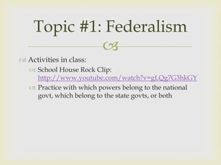 Topic #1: Federalism
             
 Activities in class:
    School House Rock Clip:
     http://www.youtube.com/watch?v=gLQg7G3hkGY
    Practice with which powers belong to the national
     govt, which belong to the state govts, or both
 
