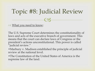 Topic #8: Judicial Review
                           
 What you need to know:

The U.S. Supreme Court determines the constitutionality of
laws and acts of the executive branch of government. This
means that the court can declare laws of Congress or the
president’s actions unconstitutional. This power is called
“judicial review.”
•Marbury v. Madison established the principle of judicial
review at the national level.
•The Constitution of the United States of America is the
supreme law of the land.
 