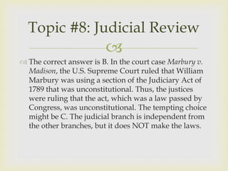 Topic #8: Judicial Review
                         
 The correct answer is B. In the court case Marbury v.
  Madison, the U.S. Supreme Court ruled that William
  Marbury was using a section of the Judiciary Act of
  1789 that was unconstitutional. Thus, the justices
  were ruling that the act, which was a law passed by
  Congress, was unconstitutional. The tempting choice
  might be C. The judicial branch is independent from
  the other branches, but it does NOT make the laws.
 
