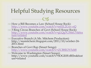 Helpful Studying Resources
                        
 How a Bill Becomes a Law (School House Rock):
  http://www.youtube.com/watch?v=mEJL2Uuv-oQ
 3 Ring Circus-Branches of Govt (School House Rock):
  http://www.youtube.com/watch?v=gLQg7G3hkGY&fea
  ture=related
 Executive Branch (A Ms. Mitchem Production):
  http://msmitchem.blogspot.com/2011/10/october-24-
  2011.html
 Branches of Govt Rap (Smart Songs):
  http://www.youtube.com/watch?v=ZCB8EOY5d48
 Welcome to Washington (Smart Songs):
  http://www.youtube.com/watch?v=SOGE0FzBEbs&feat
  ure=related
 