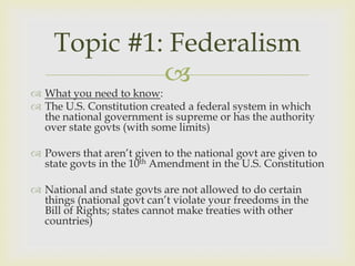 Topic #1: Federalism
             
 What you need to know:
 The U.S. Constitution created a federal system in which
  the national government is supreme or has the authority
  over state govts (with some limits)

 Powers that aren’t given to the national govt are given to
  state govts in the 10th Amendment in the U.S. Constitution

 National and state govts are not allowed to do certain
  things (national govt can’t violate your freedoms in the
  Bill of Rights; states cannot make treaties with other
  countries)
 