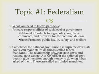 Topic #1: Federalism
             
 What you need to know, part deux:
 Primary responsibilities of each level of government
      •National: Conducts foreign policy, regulates
      commerce, and provides for the common defense
      •State: Promotes public health, safety, and welfare

 Sometimes the national govt, since it is supreme over state
  govts, can make states do things (called federal
  mandates). The relationship between state govts and
  national govt can get AWKWARD if the national govt
  doesn’t give the states enough money to do what it has
  asked of them. These are called unfunded mandates.
 
