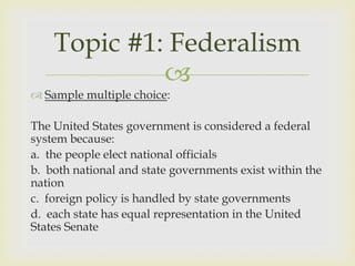 Topic #1: Federalism
             
 Sample multiple choice:

The United States government is considered a federal
system because:
a. the people elect national officials
b. both national and state governments exist within the
nation
c. foreign policy is handled by state governments
d. each state has equal representation in the United
States Senate
 