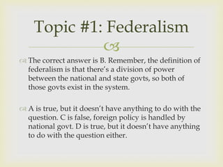 Topic #1: Federalism
             
 The correct answer is B. Remember, the definition of
  federalism is that there’s a division of power
  between the national and state govts, so both of
  those govts exist in the system.

 A is true, but it doesn’t have anything to do with the
  question. C is false, foreign policy is handled by
  national govt. D is true, but it doesn’t have anything
  to do with the question either.
 