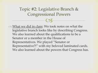 Topic #2: Legislative Branch &
          Congressional Powers
                         
 What we did in class: We took notes on what the
  legislative branch looks like by describing Congress.
  We also learned about the qualifications to be a
  Senator or a member in the House of
  Representatives. We played “Senator or
  Representative?!” with my beloved laminated cards.
  We also learned about the powers that Congress has.
 