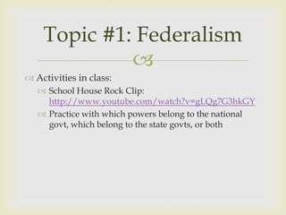 Topic #1: Federalism
             
 Activities in class:
    School House Rock Clip:
     http://www.youtube.com/watch?v=gLQg7G3hkGY
    Practice with which powers belong to the national
     govt, which belong to the state govts, or both
 
