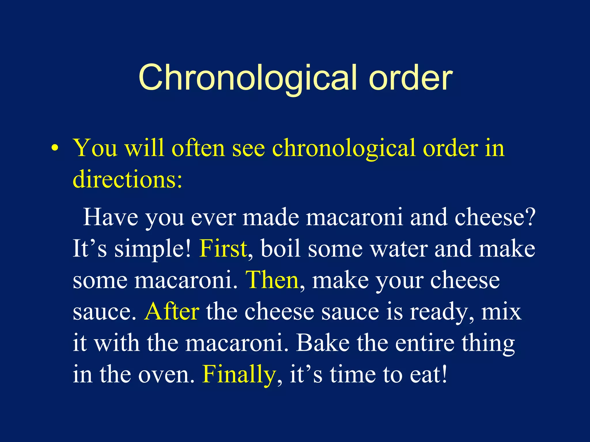 Chronological order 
• You will often see chronological order in 
directions: 
Have you ever made macaroni and cheese? 
It’s simple! First, boil some water and make 
some macaroni. Then, make your cheese 
sauce. After the cheese sauce is ready, mix 
it with the macaroni. Bake the entire thing 
in the oven. Finally, it’s time to eat! 
 