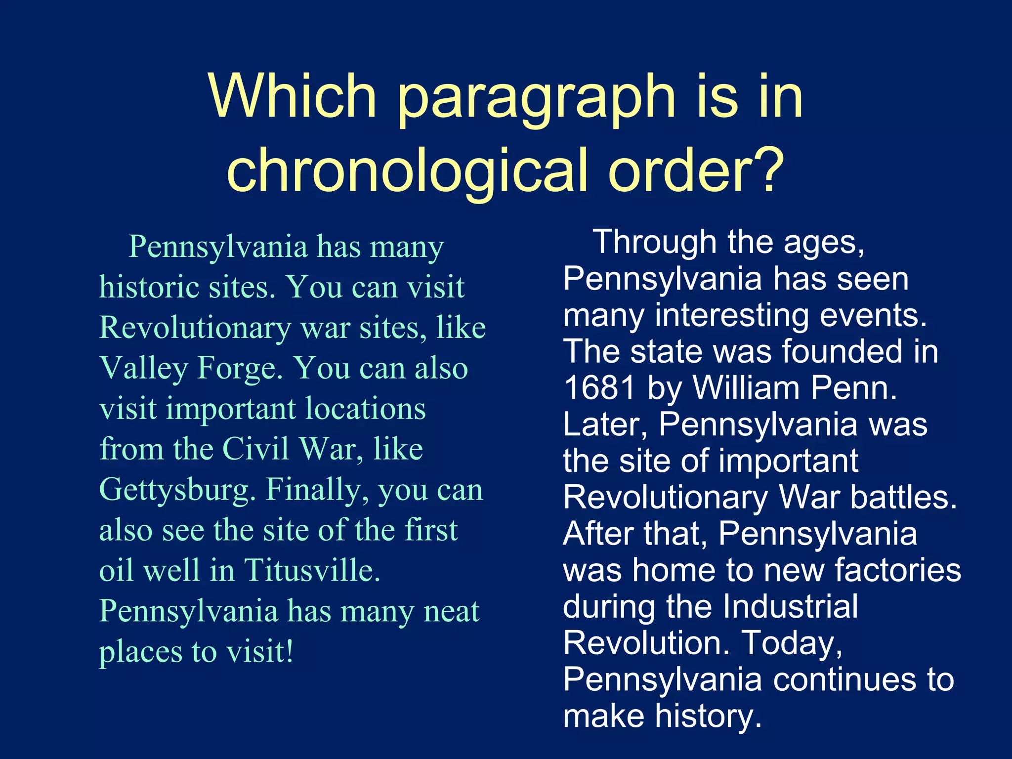 Which paragraph is in 
chronological order? 
Pennsylvania has many 
historic sites. You can visit 
Revolutionary war sites, like 
Valley Forge. You can also 
visit important locations 
from the Civil War, like 
Gettysburg. Finally, you can 
also see the site of the first 
oil well in Titusville. 
Pennsylvania has many neat 
places to visit! 
Through the ages, 
Pennsylvania has seen 
many interesting events. 
The state was founded in 
1681 by William Penn. 
Later, Pennsylvania was 
the site of important 
Revolutionary War battles. 
After that, Pennsylvania 
was home to new factories 
during the Industrial 
Revolution. Today, 
Pennsylvania continues to 
make history. 
 