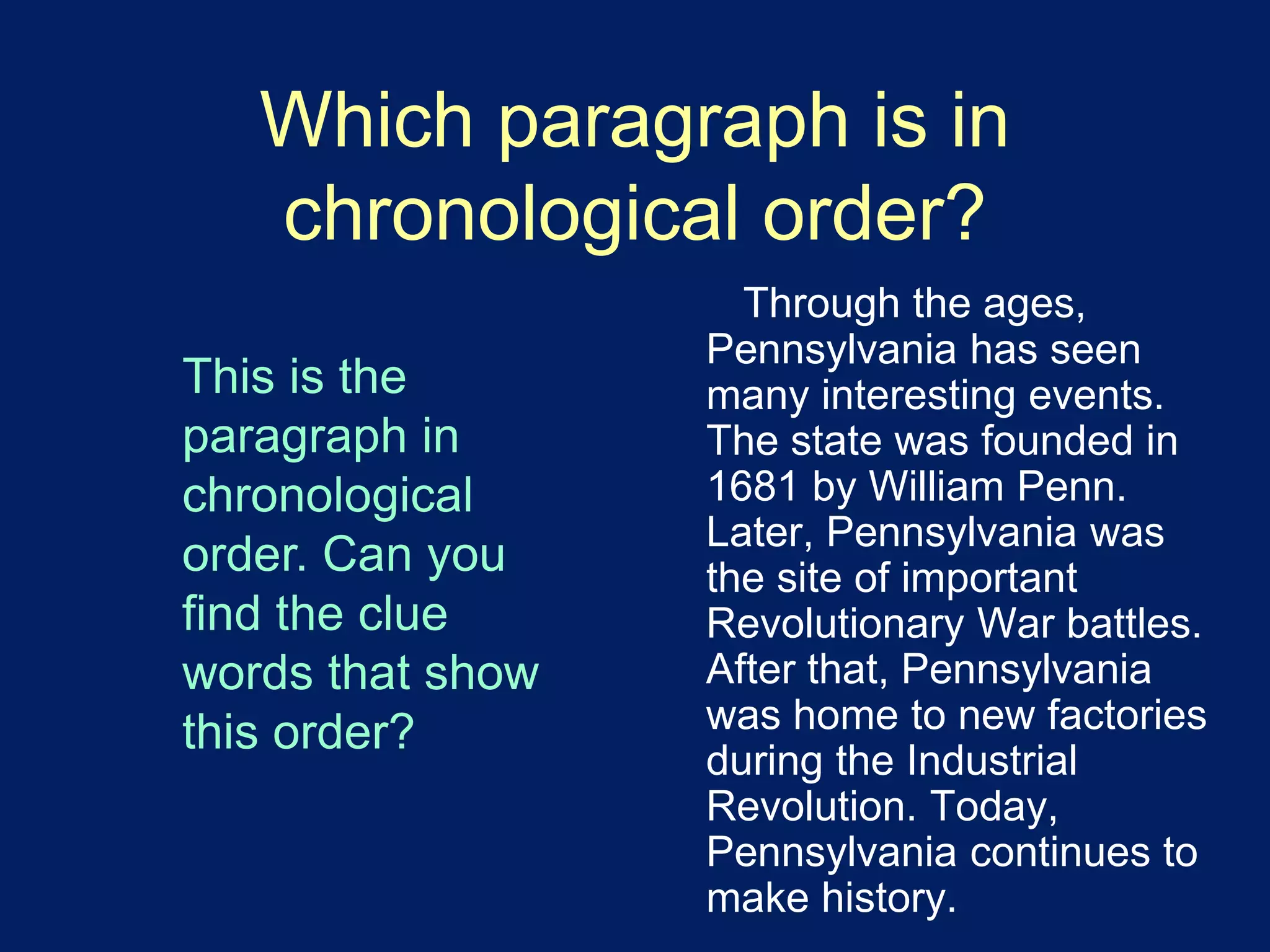 Which paragraph is in 
chronological order? 
Through the ages, 
Pennsylvania has seen 
many interesting events. 
The state was founded in 
1681 by William Penn. 
Later, Pennsylvania was 
the site of important 
Revolutionary War battles. 
After that, Pennsylvania 
was home to new factories 
during the Industrial 
Revolution. Today, 
Pennsylvania continues to 
make history. 
This is the 
paragraph in 
chronological 
order. Can you 
find the clue 
words that show 
this order? 
 