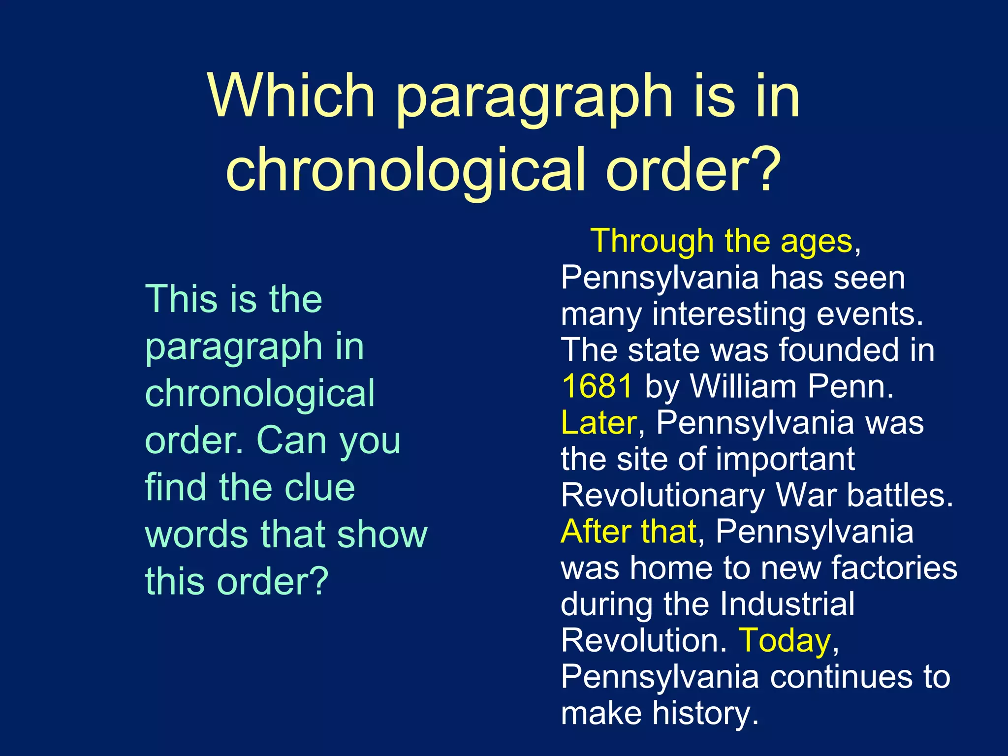 Which paragraph is in 
chronological order? 
Through the ages, 
Pennsylvania has seen 
many interesting events. 
The state was founded in 
1681 by William Penn. 
Later, Pennsylvania was 
the site of important 
Revolutionary War battles. 
After that, Pennsylvania 
was home to new factories 
during the Industrial 
Revolution. Today, 
Pennsylvania continues to 
make history. 
This is the 
paragraph in 
chronological 
order. Can you 
find the clue 
words that show 
this order? 
 