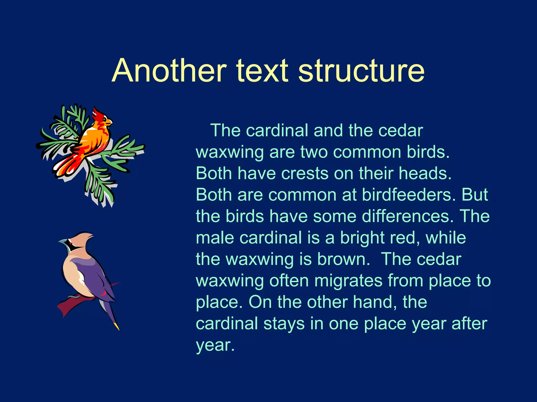 Another text structure 
The cardinal and the cedar 
waxwing are two common birds. 
Both have crests on their heads. 
Both are common at birdfeeders. But 
the birds have some differences. The 
male cardinal is a bright red, while 
the waxwing is brown. The cedar 
waxwing often migrates from place to 
place. On the other hand, the 
cardinal stays in one place year after 
year. 
 