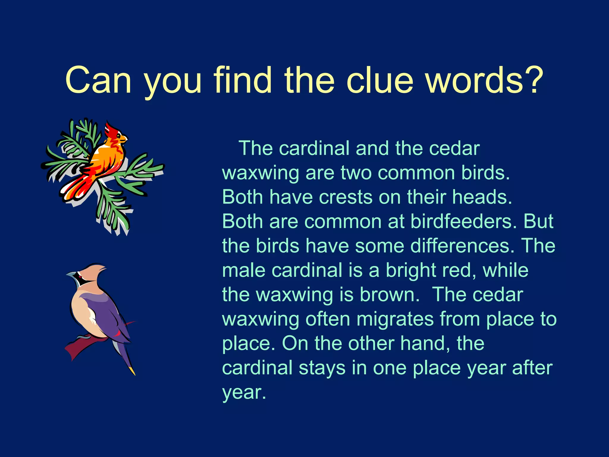 Can you find the clue words? 
The cardinal and the cedar 
waxwing are two common birds. 
Both have crests on their heads. 
Both are common at birdfeeders. But 
the birds have some differences. The 
male cardinal is a bright red, while 
the waxwing is brown. The cedar 
waxwing often migrates from place to 
place. On the other hand, the 
cardinal stays in one place year after 
year. 
 