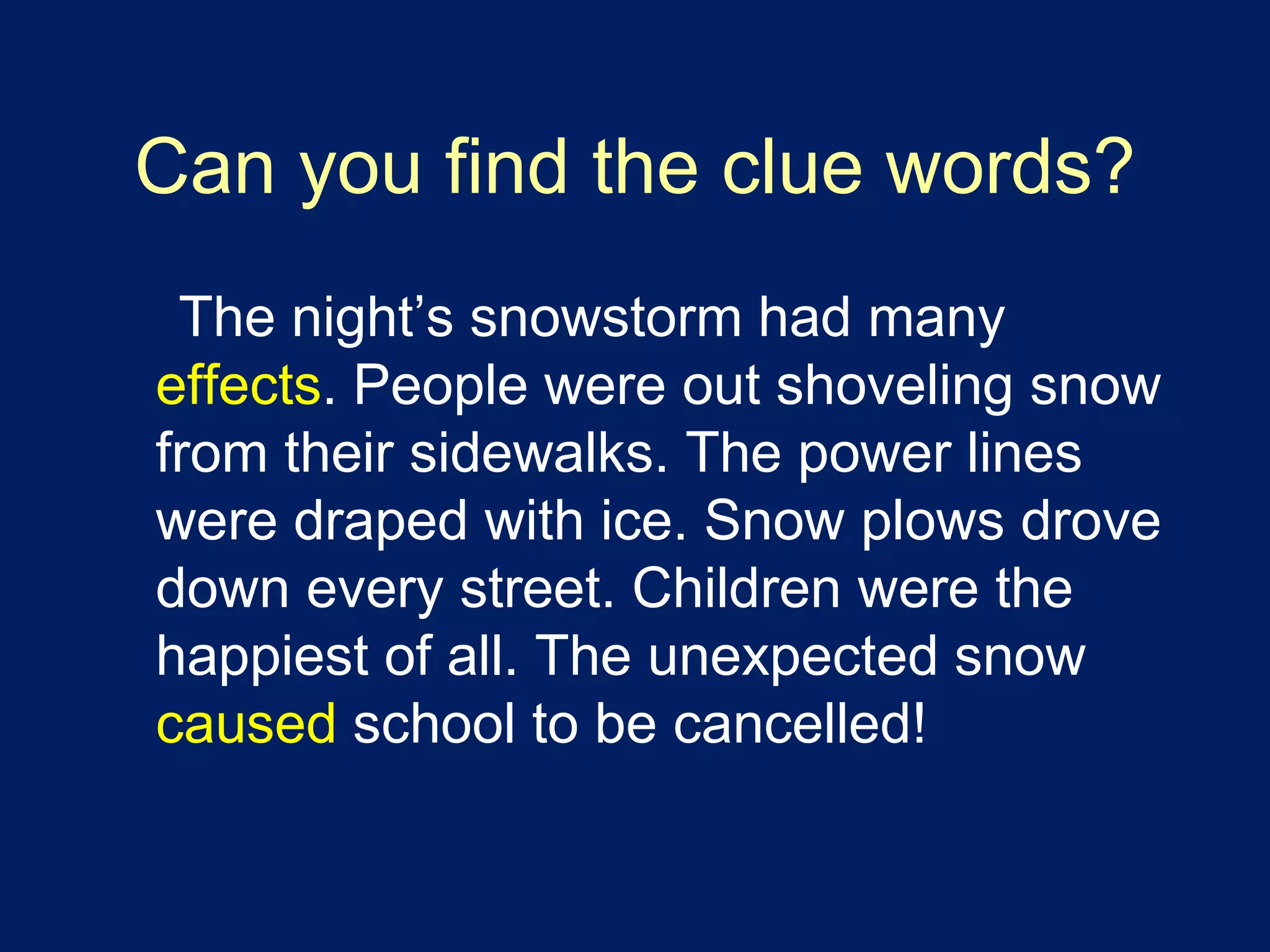 Can you find the clue words? 
The night’s snowstorm had many 
effects. People were out shoveling snow 
from their sidewalks. The power lines 
were draped with ice. Snow plows drove 
down every street. Children were the 
happiest of all. The unexpected snow 
caused school to be cancelled! 
 