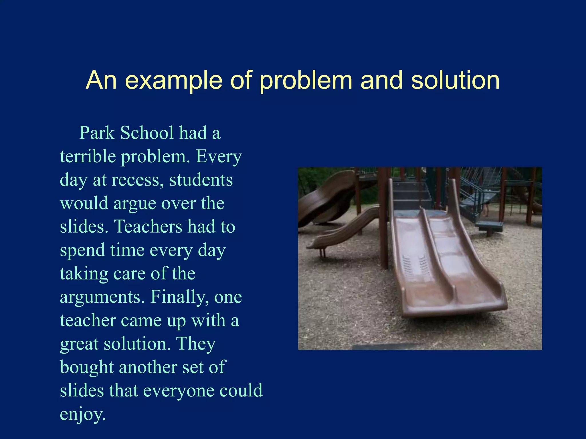 An example of problem and solution 
Park School had a 
terrible problem. Every 
day at recess, students 
would argue over the 
slides. Teachers had to 
spend time every day 
taking care of the 
arguments. Finally, one 
teacher came up with a 
great solution. They 
bought another set of 
slides that everyone could 
enjoy. 
 