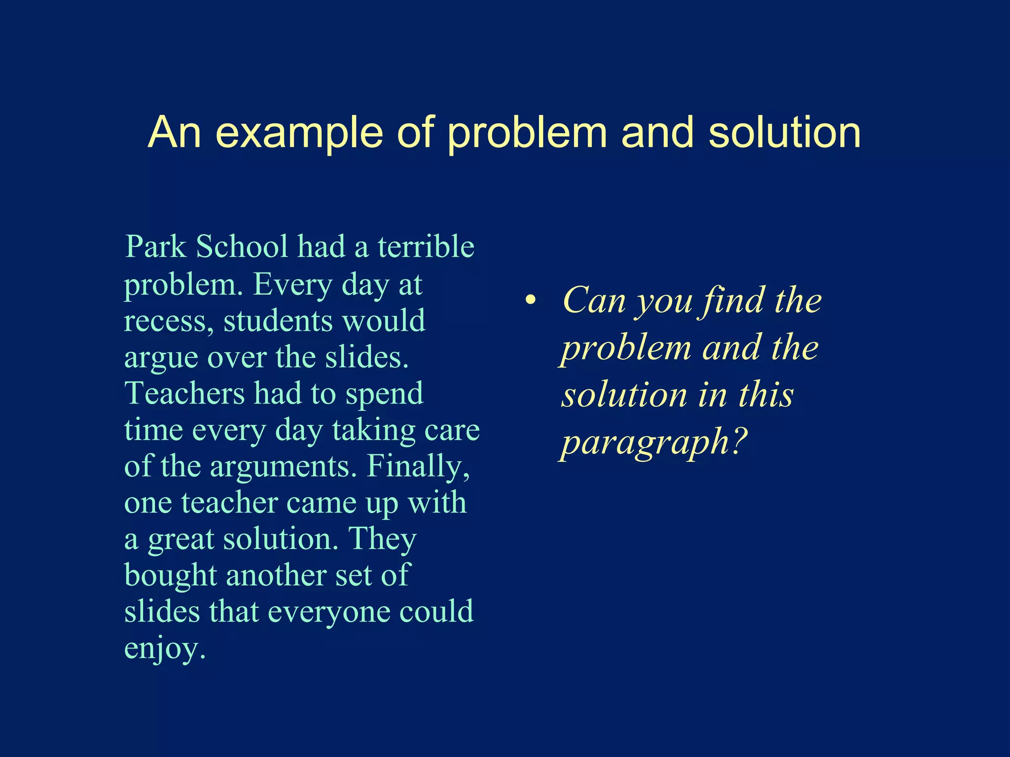An example of problem and solution 
Park School had a terrible 
problem. Every day at 
recess, students would 
argue over the slides. 
Teachers had to spend 
time every day taking care 
of the arguments. Finally, 
one teacher came up with 
a great solution. They 
bought another set of 
slides that everyone could 
enjoy. 
• Can you find the 
problem and the 
solution in this 
paragraph? 
 