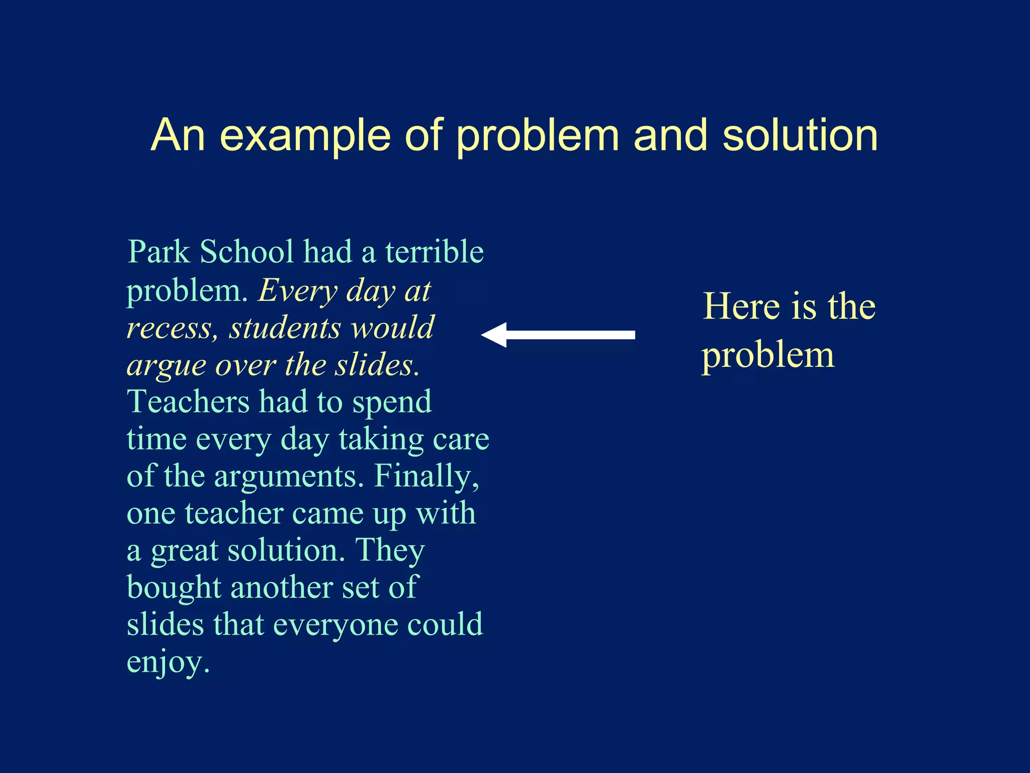 An example of problem and solution 
Park School had a terrible 
problem. Every day at 
recess, students would 
argue over the slides. 
Teachers had to spend 
time every day taking care 
of the arguments. Finally, 
one teacher came up with 
a great solution. They 
bought another set of 
slides that everyone could 
enjoy. 
Here is the 
problem 
 