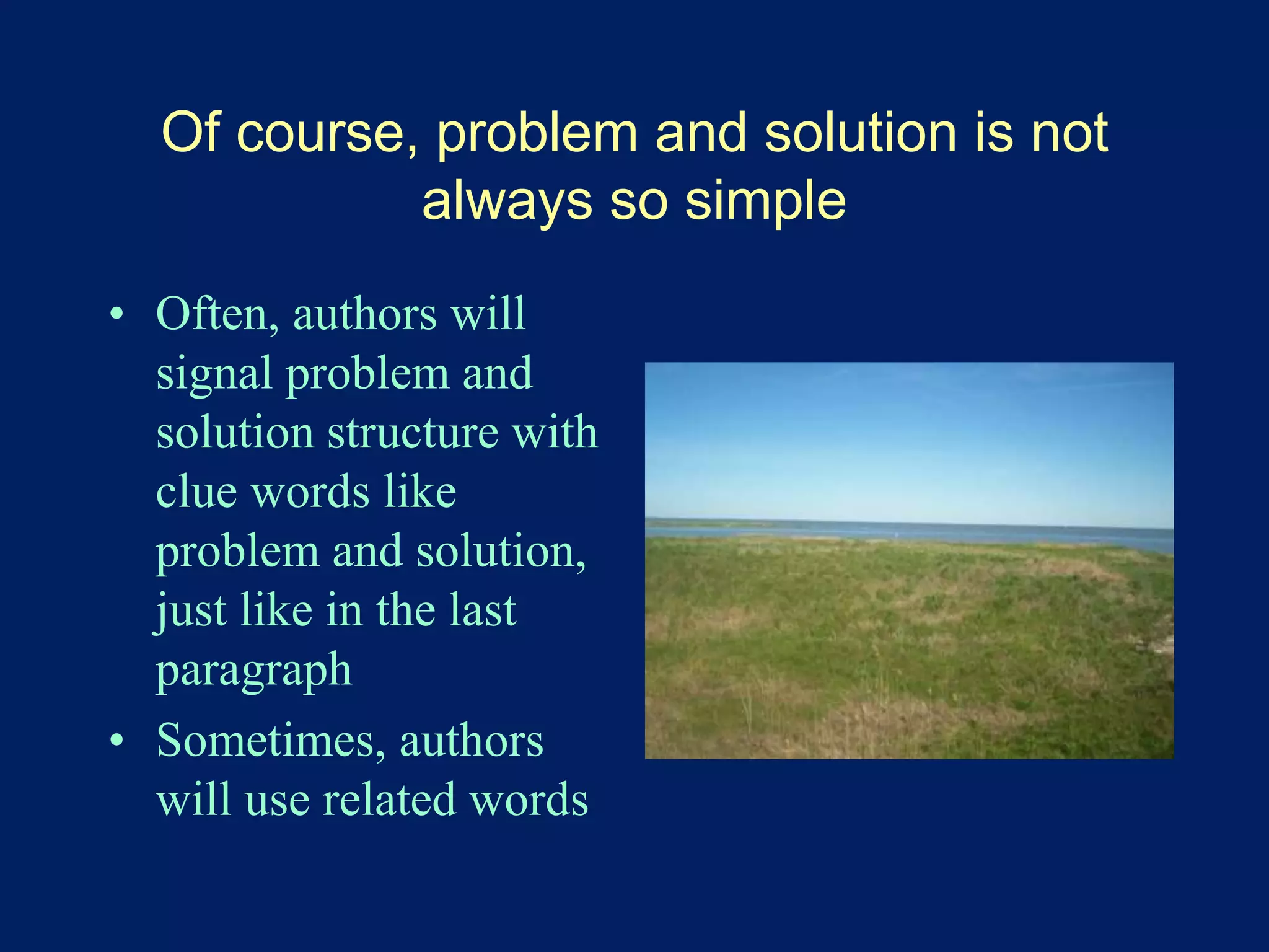 Of course, problem and solution is not 
always so simple 
• Often, authors will 
signal problem and 
solution structure with 
clue words like 
problem and solution, 
just like in the last 
paragraph 
• Sometimes, authors 
will use related words 
 