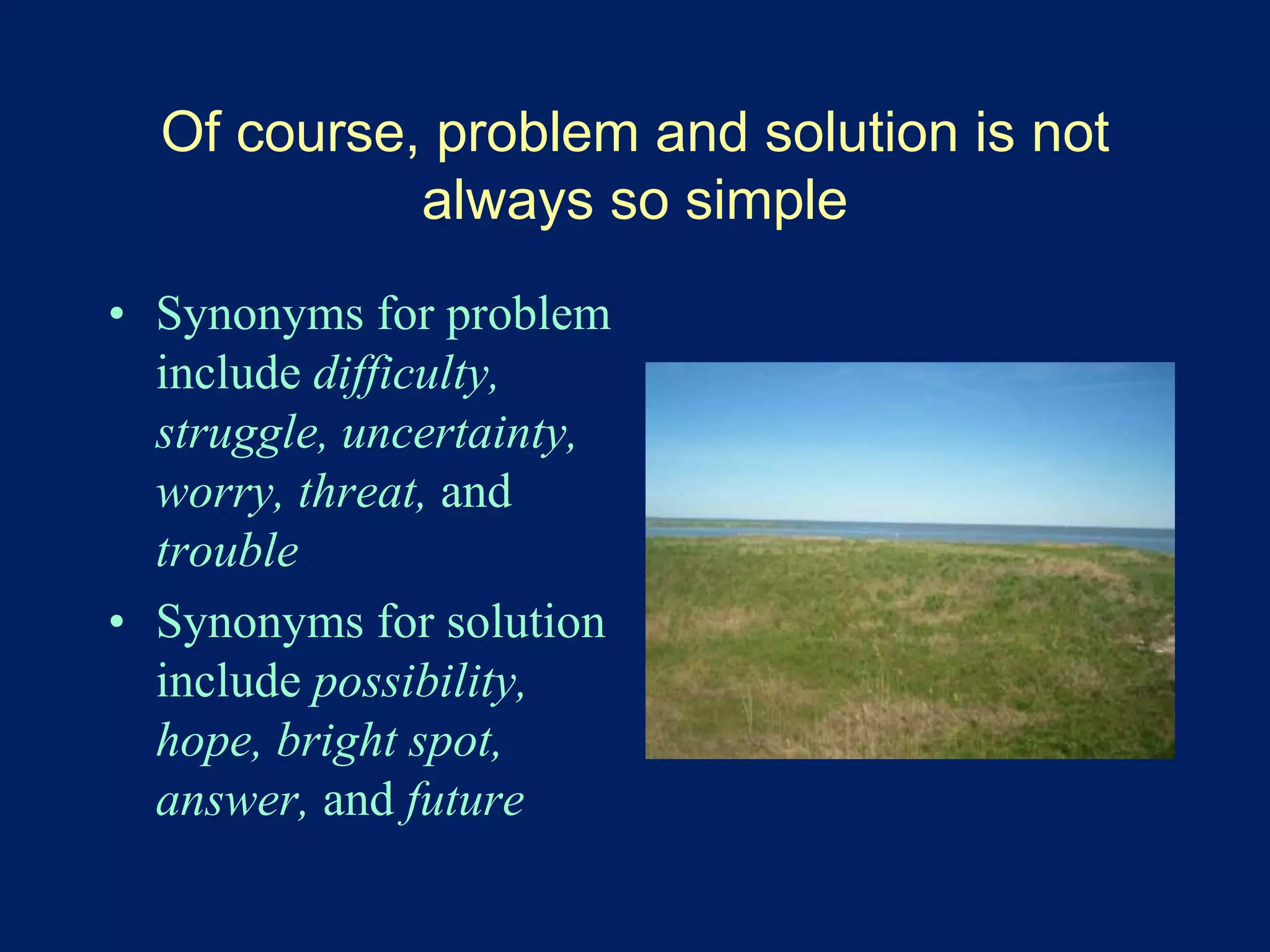 Of course, problem and solution is not 
always so simple 
• Synonyms for problem 
include difficulty, 
struggle, uncertainty, 
worry, threat, and 
trouble 
• Synonyms for solution 
include possibility, 
hope, bright spot, 
answer, and future 
 